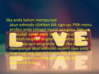 Jika anda belum mempunyai 
akun edmodo silahkan klik sign up. Pilih menu 
profesi anda sebagai murid apa guru. Sign up 
ini mudah sekali anda tinggal menuruti 
perintah langkah langkah mendaftarnya dan 
isikan saja apa yang anda mau. Jika sudah 
mempunyai akun edmodo seperti saya anda 
bisa langsung sign in to edmodo dengan 
menuliskan username/email anda dan 
password anda 
 