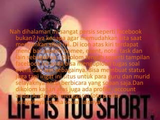 Nah dihalaman ini sangat persis seperti facebook 
bukan? Iya kenapa agar memudahkan kita saat 
memainkan situs ini. Di icon atas kiri terdapat 
menu bar seperti homee, event, note, task dan 
lain sebagainya. Dikolom tengah seperti tampilan 
facebook ini anda bisa mengupload tugas soal 
event dan lain sebagainya. Bisa membuat status 
juga tapi ingat ini situs untuk para guru dan murid 
selayaknya anda berbicara yang sopan saja.Dan 
dikolom kanan atas juga ada profile, account 
anda. Anda bisa mengganti foto profile 
selayaknya media sosial lainnya. 
 