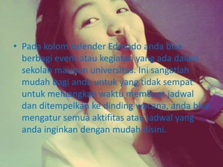 • Pada kolom kalender Edmodo anda bisa 
berbagi event atau kegiatan yang ada dalam 
sekolah maupun universitas. Ini sangatlah 
mudah bagi anda untuk yang tidak sempat 
untuk meluangkan waktu membuat jadwal 
dan ditempelkan ke dinding wacana, anda bisa 
mengatur semua aktifitas atau jadwal yang 
anda inginkan dengan mudah disini. 
 