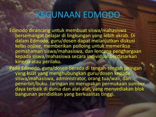 KEGUNAAN EDMODO 
Edmodo dirancang untuk membuat siswa/mahasiswa 
bersemangat belajar di lingkungan yang lebih akrab. Di 
dalam Edmodo, guru/dosen dapat melanjutkan diskusi 
kelas online, memberikan polloing untuk memeriksa 
pemahaman siswa/mahasiswa, dan lencana penghargaan 
kepada siswa/mahasiswa secara individual berdasarkan 
kinerja atau perilaku. 
Pada Edmodo, guru/dosen berada di tengah-tengah jaringan 
yang kuat yang menghubungkan guru/dosen kepada 
siswa/mahasiswa, administrator, orang tua/wali, dan 
penerbit/buku. Jaringan ini merupakan permukaan sumber 
daya terbaik di dunia dan alat-alat, yang menyediakan blok 
bangunan pendidikan yang berkualitas tinggi. 
 