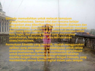 Edmodo memudahkan untuk melacak kemajuan 
siswa/mahasiswa. Semua nilai dan rencana belajar 
ditugaskan atau diberikan melalui Edmodo disimpan dan 
mudah diakses. Guru/dosen bisa mendapatkan masukan 
dari ruang kelas melalui reaksi siswa/mahasiswa untuk 
kuis, tugas, dan posting diskusi yang menangkap 
pemahaman, kebingungan, atau kefrustrasian 
siswa/mahasiswa. 
Permukaan Edmodo yang menarik, mudah menggunakan 
aplikasi yang personalisasi pembelajaran untuk setiap 
siswa/mahasiswa. Aplikasi ini membantu guru/dosen 
untuk memperkuat rencana pelajaran/perkuliahan 
mereka dengan mengintegrasikan dengan Edmodo, yang 
memberikan semua konten digital dalam satu tempat. 
 