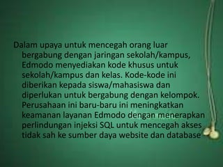 Dalam upaya untuk mencegah orang luar 
bergabung dengan jaringan sekolah/kampus, 
Edmodo menyediakan kode khusus untuk 
sekolah/kampus dan kelas. Kode-kode ini 
diberikan kepada siswa/mahasiswa dan 
diperlukan untuk bergabung dengan kelompok. 
Perusahaan ini baru-baru ini meningkatkan 
keamanan layanan Edmodo dengan menerapkan 
perlindungan injeksi SQL untuk mencegah akses 
tidak sah ke sumber daya website dan database 
 