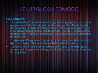 KEKURANGAN EDMODO 
KEKURANGAN : 
• Social Media. Edmodo tidak terintegrasi dengan jenis sosial media 
apapun, seperti facebook, twitter atau google plus. Padahal pada 
saat sekarang ini, hampir setiap website terintegrasi dengan media 
sosial supaya penggunanya dapat berbagi (sharing). Lagipula orang 
Indonesia lebih familiar mengetikkan kata facebook.com ketimbang 
edmodo.com 
• Languange. Penggunaan bahasa program yang masih berbahasa 
inggris sehingga terkadang menyulitkan guru dan siswa. 
• Video Conference belum tersedia. Hal ini cukup penting untuk 
berinteraksi dengan siswa jika guru tidak bisa hadir secara langsung 
di ruang kelas. 
 