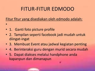 FITUR-FITUR EDMODO 
Fitur fitur yang disediakan oleh edmodo adalah: 
• 
• 1. Ganti foto picture profile 
• 2. Tampilan seperti facebook jadi mudah untuk 
diingat-ingat 
• 3. Membuat Event atau jadwal kegiatan penting 
• 4. Berinteraksi guru dengan murid secara mudah 
• 5. Dapat diakses melalui handphone anda 
kapanpun dan dimanapun 
 