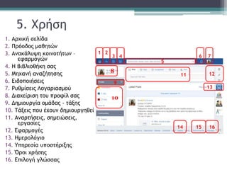 5. Χρήση
1. Αρχική σελίδα
2. Πρόοδος μαθητών
3. Ανακάλυψη κοινοτήτων –
εφαρμογών
4. Η βιβλιοθήκη σας
5. Μηχανή αναζήτησης
6. Ειδοποιήσεις
7. Ρυθμίσεις Λογαριασμού
8. Διαχείριση του προφίλ σας
9. Δημιουργία ομάδας - τάξης
10. Τάξεις που έχουν δημιουργηθεί
11. Αναρτήσεις, σημειώσεις,
εργασίες
12. Εφαρμογές
13. Ημερολόγιο
14. Υπηρεσία υποστήριξης
15. Όροι χρήσης
16. Επιλογή γλώσσας
1
3
2
4 6 7
5
11
9
12
13
1614 15
10
8
 