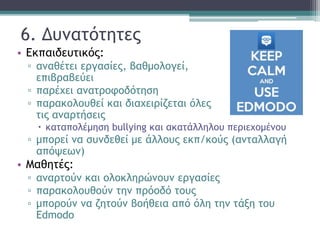 6. Δυνατότητες
• Εκπαιδευτικός:
▫ αναθέτει εργασίες, βαθμολογεί,
επιβραβεύει
▫ παρέχει ανατροφοδότηση
▫ παρακολουθεί και διαχειρίζεται όλες
τις αναρτήσεις
 καταπολέμηση bullying και ακατάλληλου περιεχομένου
▫ μπορεί να συνδεθεί με άλλους εκπ/κούς (ανταλλαγή
απόψεων)
• Μαθητές:
▫ αναρτούν και ολοκληρώνουν εργασίες
▫ παρακολουθούν την πρόοδό τους
▫ μπορούν να ζητούν βοήθεια από όλη την τάξη του
Edmodo
 