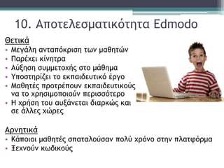 10. Αποτελεσματικότητα Edmodo
Θετικά
• Μεγάλη ανταπόκριση των μαθητών
• Παρέχει κίνητρα
• Αύξηση συμμετοχής στο μάθημα
• Υποστηρίζει το εκπαιδευτικό έργο
• Μαθητές προτρέπουν εκπαιδευτικούς
να το χρησιμοποιούν περισσότερο
• Η χρήση του αυξάνεται διαρκώς και
σε άλλες χώρες
Αρνητικά
• Κάποιοι μαθητές σπαταλούσαν πολύ χρόνο στην πλατφόρμα
• Ξεχνούν κωδικούς
 