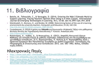 11. Βιβλιογραφία
• Batsila, M., Tsihouridis, C., & Vavougios, D. (2014). Entering the Web-2 Edmodo World to
Support Learning: Tracing Teachers' Opinion After Using it in their Classes. International
Journal Of Emerging Technologies In Learning, 9(1), 53-60. doi:10.3991/ijet.v9i1.3018
• Mahdizadeh, H., Biemans, H., and Mulder, M. (2008). Determining factors of the use of e‐learning
environments by university teachers. Computers and Education, 51 (4), 142‐154.
http://dx.doi.org/10.1016/j.compedu. 2007.04.004
• Γεωργάκαινας, Χ. (2014) Η χρήση του Edmodo για δημιουργία «Ψηφιακής Τάξης» στο μάθηματης
Φυσικής Θετικής και Τεχνολογικής Κατεύθυνσης Γ’ Λυκείου. Ανάκληση από:
http://www.academia.edu/
• Καπανιάρης, Α., Λιόβας, Δ., & Νεοχωρίτου, Δ. (2012). Ασφαλές Κοινωνικό Δίκτυο
Μάθησης για εκπαιδευτικούς & μαθητές (Edmodo): διδάσκοντας στη δευτεροβάθμια και
τριτοβάθμια εκπαίδευση. Σε Χ. Καραγιαννίδης, Π. Πολίτης & Η. Καρασαββίδης (Εκδ.),
Πρακτικά Εργασιών 8ου Πανελλήνιου Συνεδρίου με Διεθνή Συμμετοχή -Τεχνολογίες της
Πληροφορίας & Επικοινωνίας στην Εκπαίδευση- 2012. (σσ. 583- 590). Βόλος, Ελλάδα:
χωρίς εκδότη.
Ηλεκτρονικές Πηγές
• http://www.csub.edu/~tfernandez_ulloa/Edmodo%20User%20guide.pdf
• http://en.wikipedia.org/wiki/Edmodo
• http://www.emea.gr/%CF%83%CF%84%CE%BF-facebook-%CF%84%CF%89%CE%BD-
%CE%B5%CE%BA%CF%80%CE%B1%CE%B9%CE%B4%CE%B5%CF%85%CF%84%CE%B9%CE%BA%CF%
8E%CE%BD-%CE%B7-teachngo/348845
 