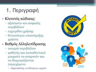 1. Περιγραφή
• Κλειστός κώδικας:
▫ αξιόπιστο και ασφαλές
περιβάλλον
▫ εγχειρίδιο χρήσης
▫ δυνατότητα υποστήριξης
χρήστη
• Βαθμός Αλληλεπίδρασης
▫ ανοιχτό περιβάλλον
▫ μαθητές και εκπαιδευτικοί
μπορούν να αναρτούν και
να διαμοιράζονται
περιεχόμενο
 σημειώσεις, συνδέσμους, αρχεία
 