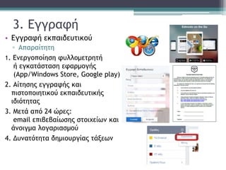 3. Εγγραφή
• Εγγραφή εκπαιδευτικού
▫ Απαραίτητη
1. Ενεργοποίηση φυλλομετρητή
ή εγκατάσταση εφαρμογής
(App/Windows Store, Google play)
2. Αίτησης εγγραφής και
πιστοποιητικού εκπαιδευτικής
ιδιότητας
3. Μετά από 24 ώρες:
email επιβεβαίωσης στοιχείων και
άνοιγμα λογαριασμού
4. Δυνατότητα δημιουργίας τάξεων
 