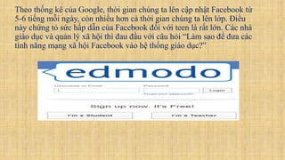 Theo thống kê của Google, thời gian chúng ta lên cập nhật Facebook từ
5-6 tiếng mỗi ngày, còn nhiều hơn cả thời gian chúng ta lên lớp. Điều
này chứng tỏ sức hấp dẫn của Facebook đối với teen là rất lớn. Các nhà
giáo dục và quản lý xã hội thì đau đầu với câu hỏi “Làm sao để đưa các
tính năng mạng xã hội Facebook vào hệ thống giáo dục?”
 