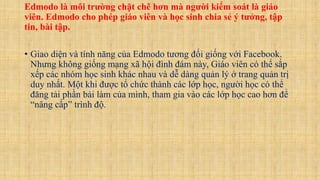 Edmodo là môi trường chặt chẽ hơn mà người kiểm soát là giáo
viên. Edmodo cho phép giáo viên và học sinh chia sẻ ý tưởng, tập
tin, bài tập.
• Giao diện và tính năng của Edmodo tương đối giống với Facebook.
Nhưng không giống mạng xã hội đình đám này, Giáo viên có thể sắp
xếp các nhóm học sinh khác nhau và dễ dàng quản lý ở trang quản trị
duy nhất. Một khi được tổ chức thành các lớp học, người học có thể
đăng tải phần bài làm của mình, tham gia vào các lớp học cao hơn để
“nâng cấp” trình độ.
 