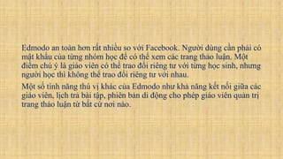 Edmodo an toàn hơn rất nhiều so với Facebook. Người dùng cần phải có
mật khẩu của từng nhóm học để có thể xem các trang thảo luận. Một
điểm chú ý là giáo viên có thể trao đổi riêng tư với từng học sinh, nhưng
người học thì không thể trao đổi riêng tư với nhau.
Một số tính năng thú vị khác của Edmodo như khả năng kết nối giữa các
giáo viên, lịch trả bài tập, phiên bản di động cho phép giáo viên quản trị
trang thảo luận từ bất cứ nơi nào.
 