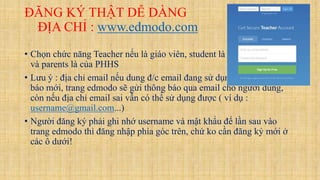 ĐĂNG KÝ THẬT DỄ DÀNG
ĐỊA CHỈ : www.edmodo.com
• Chọn chức năng Teacher nếu là giáo viên, student là học sinh sử dụng,
và parents là của PHHS
• Lưu ý : địa chỉ email nếu dung đ/c email đang sử dụng thì khi có thông
báo mới, trang edmodo sẽ gửi thông báo qua email cho người dung,
còn nếu địa chỉ email sai vẫn có thể sử dụng được ( ví dụ :
username@gmail.com...)
• Người đăng ký phải ghi nhớ username và mật khẩu để lần sau vào
trang edmodo thì đăng nhập phía góc trên, chứ ko cần đăng ký mới ở
các ô dưới!
 