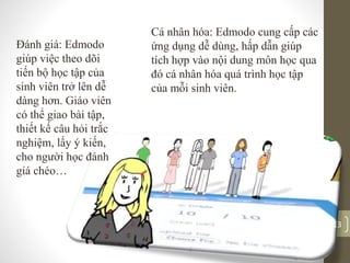 Cá nhân hóa: Edmodo cung cấp các
ứng dụng dễ dùng, hấp dẫn giúp
tích hợp vào nội dung môn học qua
đó cá nhân hóa quá trình học tập
của mỗi sinh viên.
Đánh giá: Edmodo
giúp việc theo dõi
tiến bộ học tập của
sinh viên trở lên dễ
dàng hơn. Giáo viên
có thể giao bài tập,
thiết kế câu hỏi trắc
nghiệm, lấy ý kiến,
cho người học đánh
giá chéo…
13
 