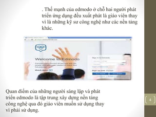 . Thế mạnh của edmodo ở chỗ hai người phát
triển ứng dụng đều xuất phát là giáo viên thay
vì là những kỹ sư công nghệ như các nền tảng
khác.
Quan điểm của những người sáng lập và phát
triển edmodo là tập trung xây dựng nền tảng
công nghệ qua đó giáo viên muốn sử dụng thay
vì phải sử dụng.
4
 