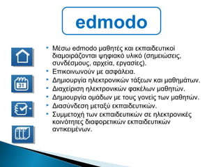  Μέσω edmodo μαθητές και εκπαιδευτικοί
διαμοιράζονται ψηφιακό υλικό (σημειώσεις,
συνδέσμους, αρχεία, εργασίες).
 Επικοινωνούν με ασφάλεια.
 Δημιουργία ηλεκτρονικών τάξεων και μαθημάτων.
 Διαχείριση ηλεκτρονικών φακέλων μαθητών.
 Δημιουργία ομάδων με τους γονείς των μαθητών.
 Διασύνδεση μεταξύ εκπαιδευτικών.
 Συμμετοχή των εκπαιδευτικών σε ηλεκτρονικές
κοινότητες διαφορετικών εκπαιδευτικών
αντικειμένων.
edmodo
 