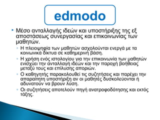  Μέσο ανταλλαγής ιδεών και υποστήριξης της εξ
αποστάσεως συνεργασίας και επικοινωνίας των
μαθητών.
◦ Η πλειοψηφία των μαθητών ασχολούνται ενεργά με τα
κοινωνικά δίκτυα σε καθημερινή βάση.
◦ Η χρήση ενός ιστολογίου για την επικοινωνία των μαθητών
ενισχύει την ανταλλαγή ιδεών και την παροχή βοήθειας
μεταξύ τους και επίλυσης αποριών.
◦ Ο καθηγητής παρακολουθεί τις συζητήσεις και παρέχει την
απαραίτητη υποστήριξη αν οι μαθητές δυσκολεύονται ή
αδυνατούν να βρουν λύση.
◦ Οι συζητήσεις αποτελούν πηγή ανατροφοδότησης και εκτός
τάξης.
edmodo
 