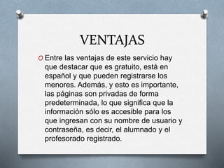 VENTAJAS
O Entre las ventajas de este servicio hay
que destacar que es gratuito, está en
español y que pueden registrarse los
menores. Además, y esto es importante,
las páginas son privadas de forma
predeterminada, lo que significa que la
información sólo es accesible para los
que ingresan con su nombre de usuario y
contraseña, es decir, el alumnado y el
profesorado registrado.
 