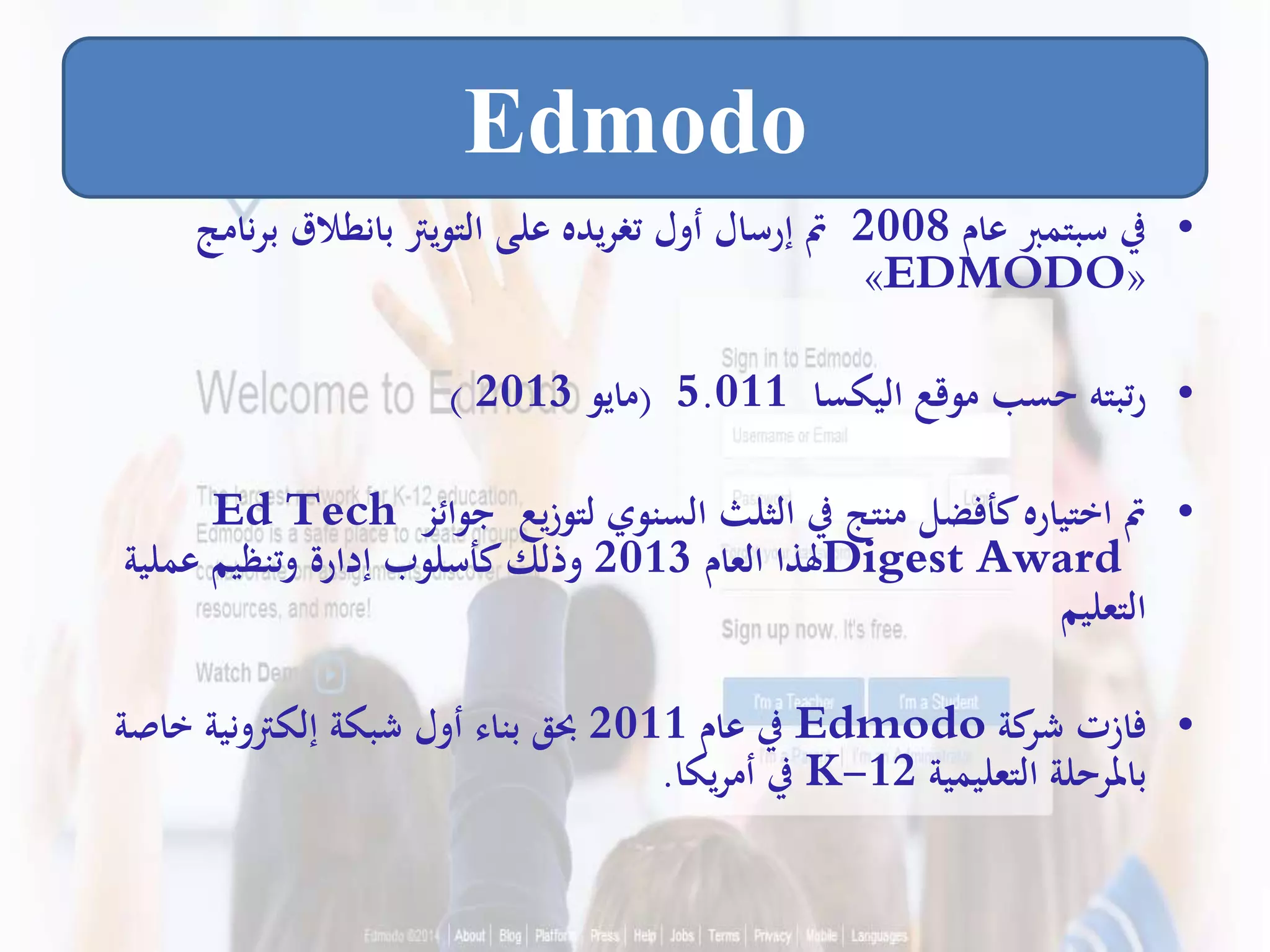 •‫عام‬ ‫سبتمرب‬ ‫يف‬2008‫ن‬‫ر‬‫ب‬ ‫بانطالق‬ ‫التويرت‬ ‫على‬ ‫يده‬‫ر‬‫تغ‬ ‫أول‬ ‫إرسال‬ ‫مت‬‫امج‬
«EDMODO»
•‫اليكسا‬ ‫موقع‬ ‫حسب‬ ‫رتبته‬5.011(‫مايو‬2013)
•‫جوائز‬ ‫لتوزيع‬ ‫السنوي‬ ‫الثلث‬ ‫يف‬ ‫منتج‬ ‫كأفضل‬‫اختياره‬ ‫مت‬Ed Tech
Digest Award‫العام‬ ‫هلذا‬2013‫عملية‬ ‫وتنظيم‬ ‫إدارة‬ ‫كأسلوب‬‫وذلك‬
‫التعليم‬
•‫كة‬‫شر‬ ‫فازت‬Edmodo‫عام‬ ‫يف‬2011‫خاص‬ ‫إلكرتونية‬ ‫شبكة‬ ‫أول‬ ‫بناء‬ ‫حبق‬‫ة‬
‫التعليمية‬ ‫باملرحلة‬K-12‫يكا‬‫ر‬‫أم‬ ‫يف‬.
Edmodo
 