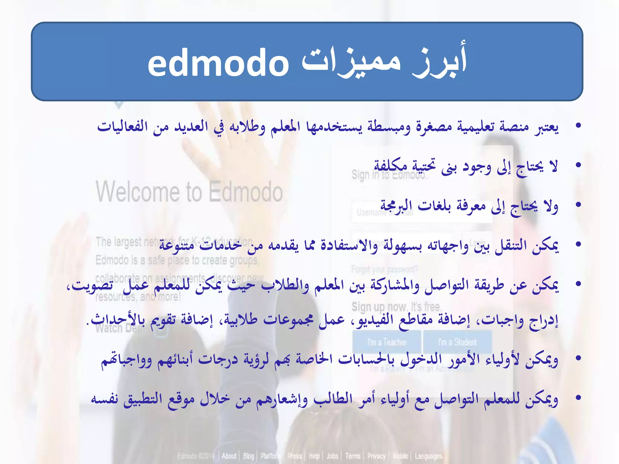 •‫م‬ ‫العديد‬ ‫يف‬ ‫وطالبه‬ ‫املعلم‬ ‫يستخدمها‬ ‫ومبسطة‬ ‫مصغرة‬ ‫تعليمية‬ ‫منصة‬ ‫يعترب‬‫الفعاليات‬ ‫ن‬
•‫مكلفة‬ ‫حتتية‬ ‫بىن‬ ‫وجود‬ ‫إىل‬ ‫حيتاج‬ ‫ال‬
•‫الربجمة‬ ‫بلغات‬ ‫معرفة‬ ‫إىل‬ ‫حيتاج‬ ‫وال‬
•‫متنوعة‬ ‫خدمات‬ ‫من‬ ‫يقدمه‬ ‫مما‬ ‫واالستفادة‬ ‫بسهولة‬ ‫واجهاته‬ ‫بني‬ ‫التنقل‬ ‫ميكن‬
•‫عمل‬ ‫للمعلم‬ ‫ميكن‬ ‫حيث‬ ‫والطالب‬ ‫املعلم‬ ‫بني‬ ‫كة‬‫واملشار‬ ‫التواصل‬ ‫يقة‬‫ر‬‫ط‬ ‫عن‬ ‫ميكن‬،‫تصويت‬
‫باأل‬ ‫تقومي‬ ‫إضافة‬ ،‫طالبية‬ ‫جمموعات‬ ‫عمل‬ ،‫الفيديو‬ ‫مقاطع‬ ‫إضافة‬ ،‫واجبات‬ ‫اج‬‫ر‬‫إد‬‫حداث‬.
•‫وواج‬ ‫أبنائهم‬ ‫درجات‬ ‫لرؤية‬ ‫هبم‬ ‫اخلاصة‬ ‫باحلسابات‬ ‫الدخول‬ ‫األمور‬ ‫ألولياء‬ ‫وميكن‬‫باهتم‬
•‫ن‬ ‫التطبيق‬ ‫موقع‬ ‫خالل‬ ‫من‬ ‫وإشعارهم‬ ‫الطالب‬ ‫أمر‬ ‫أولياء‬ ‫مع‬ ‫التواصل‬ ‫للمعلم‬ ‫وميكن‬‫فسه‬
‫مميزات‬ ‫أبرز‬edmodo
 