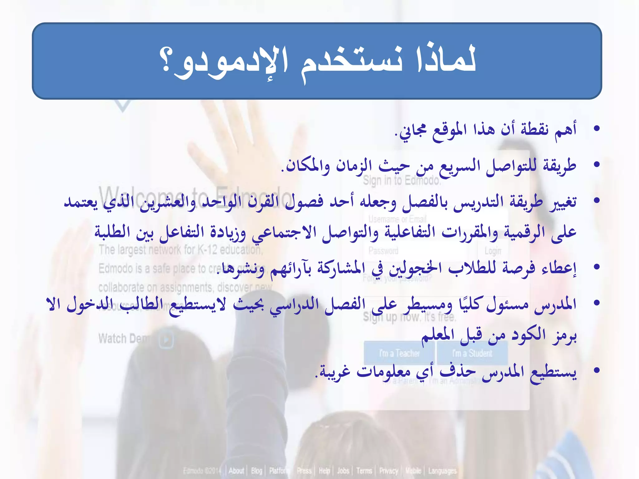 •‫جماين‬ ‫املوقع‬ ‫هذا‬ ‫أن‬ ‫نقطة‬ ‫أهم‬.
•‫واملكان‬ ‫الزمان‬ ‫حيث‬ ‫من‬ ‫يع‬‫ر‬‫الس‬ ‫للتواصل‬ ‫يقة‬‫ر‬‫ط‬.
•‫والعشر‬ ‫الواحد‬ ‫القرن‬ ‫فصول‬ ‫أحد‬ ‫وجعله‬ ‫بالفصل‬ ‫يس‬‫ر‬‫التد‬ ‫يقة‬‫ر‬‫ط‬ ‫تغيري‬‫يعتمد‬ ‫الذي‬ ‫ين‬
‫ب‬ ‫التفاعل‬ ‫يادة‬‫ز‬‫و‬ ‫االجتماعي‬ ‫والتواصل‬ ‫التفاعلية‬ ‫ات‬‫ر‬‫واملقر‬ ‫الرقمية‬ ‫على‬‫الطلبة‬ ‫ني‬
•‫ونشرها‬ ‫ائهم‬‫ر‬‫بآ‬ ‫كة‬‫املشار‬ ‫يف‬ ‫اخلجولني‬ ‫للطالب‬ ‫فرصة‬ ‫إعطاء‬.
•‫ال‬ ‫اليستطيع‬ ‫حبيث‬ ‫اسي‬‫ر‬‫الد‬ ‫الفصل‬ ‫على‬ ‫ومسيطر‬ ‫ا‬ً‫كلي‬‫مسئول‬ ‫املدرس‬‫اال‬ ‫الدخول‬ ‫طالب‬
‫املعلم‬ ‫قبل‬ ‫من‬ ‫الكود‬ ‫برمز‬
•‫يبة‬‫ر‬‫غ‬ ‫معلومات‬ ‫أي‬ ‫حذف‬ ‫املدرس‬ ‫يستطيع‬.
‫اإلدمودو؟‬ ‫نستخدم‬ ‫لماذا‬
 