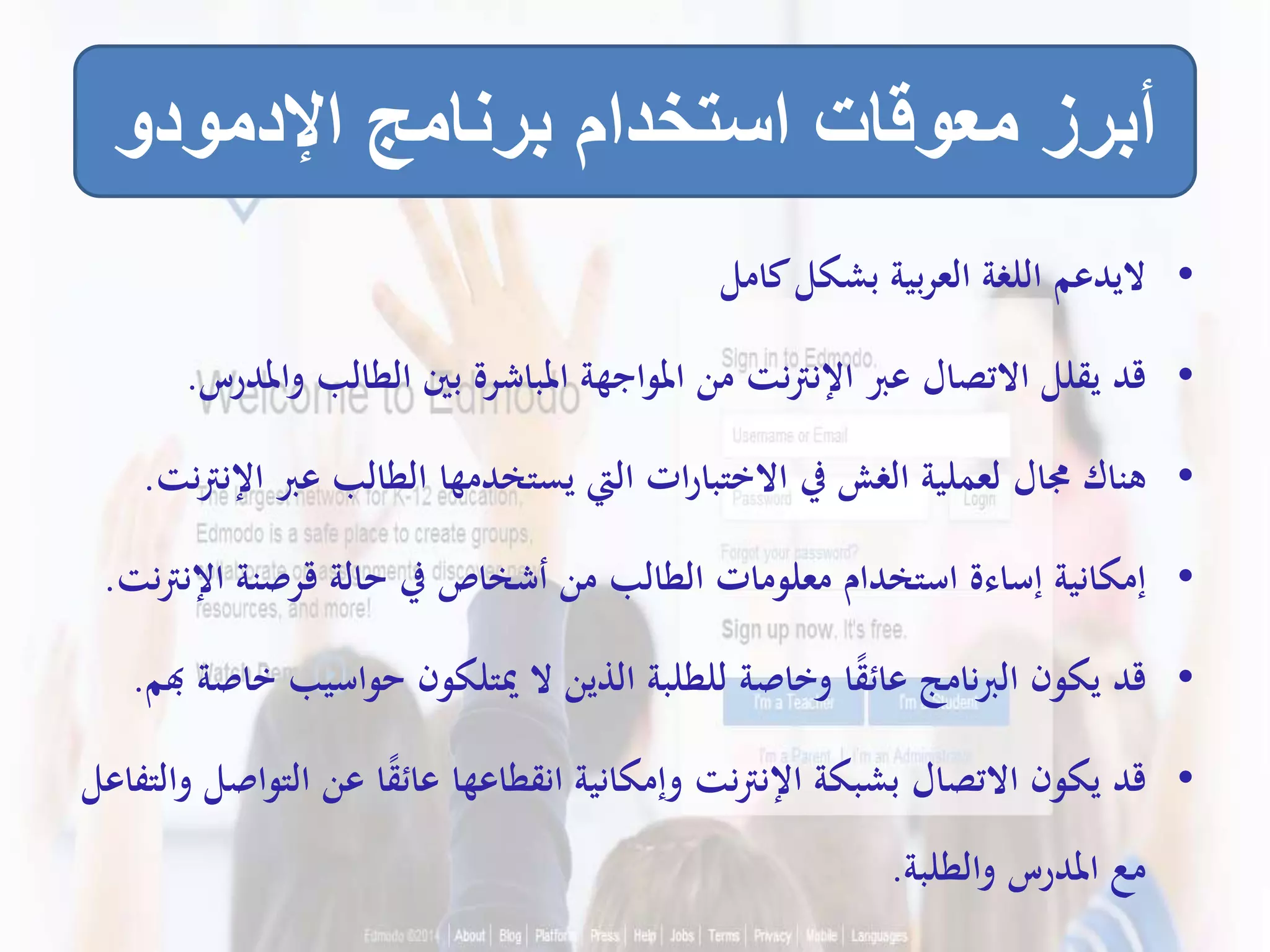 •‫كامل‬‫بشكل‬ ‫بية‬‫ر‬‫الع‬ ‫اللغة‬ ‫اليدعم‬
•‫و‬ ‫الطالب‬ ‫بني‬ ‫املباشرة‬ ‫املواجهة‬ ‫من‬ ‫نت‬‫رت‬‫اإلن‬ ‫عرب‬ ‫االتصال‬ ‫يقلل‬ ‫قد‬‫املدرس‬.
•‫عرب‬ ‫الطالب‬ ‫يستخدمها‬ ‫اليت‬ ‫ات‬‫ر‬‫االختبا‬ ‫يف‬ ‫الغش‬ ‫لعملية‬ ‫جمال‬ ‫هناك‬‫نت‬‫رت‬‫اإلن‬.
•‫اإلن‬ ‫قرصنة‬ ‫حالة‬ ‫يف‬ ‫أشخاص‬ ‫من‬ ‫الطالب‬ ‫معلومات‬ ‫استخدام‬ ‫إساءة‬ ‫إمكانية‬‫نت‬‫رت‬.
•‫حواسيب‬ ‫ميتلكون‬ ‫ال‬ ‫الذين‬ ‫للطلبة‬ ‫وخاصة‬ ‫ا‬ً‫ق‬‫عائ‬ ‫نامج‬‫رب‬‫ال‬ ‫يكون‬ ‫قد‬‫هبم‬ ‫خاصة‬.
•‫الت‬ ‫عن‬ ‫ا‬ً‫ق‬‫عائ‬ ‫انقطاعها‬ ‫وإمكانية‬ ‫نت‬‫رت‬‫اإلن‬ ‫بشبكة‬ ‫االتصال‬ ‫يكون‬ ‫قد‬‫والتفاعل‬ ‫واصل‬
‫والطلبة‬ ‫املدرس‬ ‫مع‬.
‫اإلدمودو‬ ‫برنامج‬ ‫استخدام‬ ‫معوقات‬ ‫أبرز‬
 