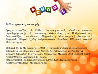 Βιβλιογραφικές Αναφορές
Γραμματικοπούλου, Α. (2014). Δημιουργία ενός υβριδικού μοντέλου
συμπληρωματικής εξ αποστάσεως διδασκαλίας για Μαθηματικά στη
δευτεροβάθμια εκπαίδευση. (Αδημοσίευτη Μεταπτυχιακή Διπλωματική
Εργασία). Πάτρα: Σχολή Ανθρωπιστικών Σπουδών, Ελληνικό Ανοικτό
Πανεπιστήμιο.
Holland, C., & Muilenburg, L. (2011). Supporting student collaboration:
Edmodo in the classroom. Στο: Society for Information Technology &
Teacher Education International Conference, Μάρτιος 2011 (σ. 3232-3236).
Ανακτήθηκε 5 Ιανουαρίου 2016, από
https://mat2011holland.pbworks.com/f/SITE2011EdmodoPaper
%5B1%5D+Holland+Muilenburg.pdf
 