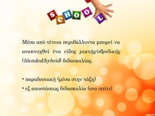 Μέσα από τέτοια περιβάλλοντα μπορεί να
αναπτυχθεί ένα είδος μικτής/υβριδικής
(blended/hybrid) διδασκαλίας.
• παραδοσιακή (μέσα στην τάξη)
• εξ αποστάσεως διδασκαλία (στο σπίτι)
 