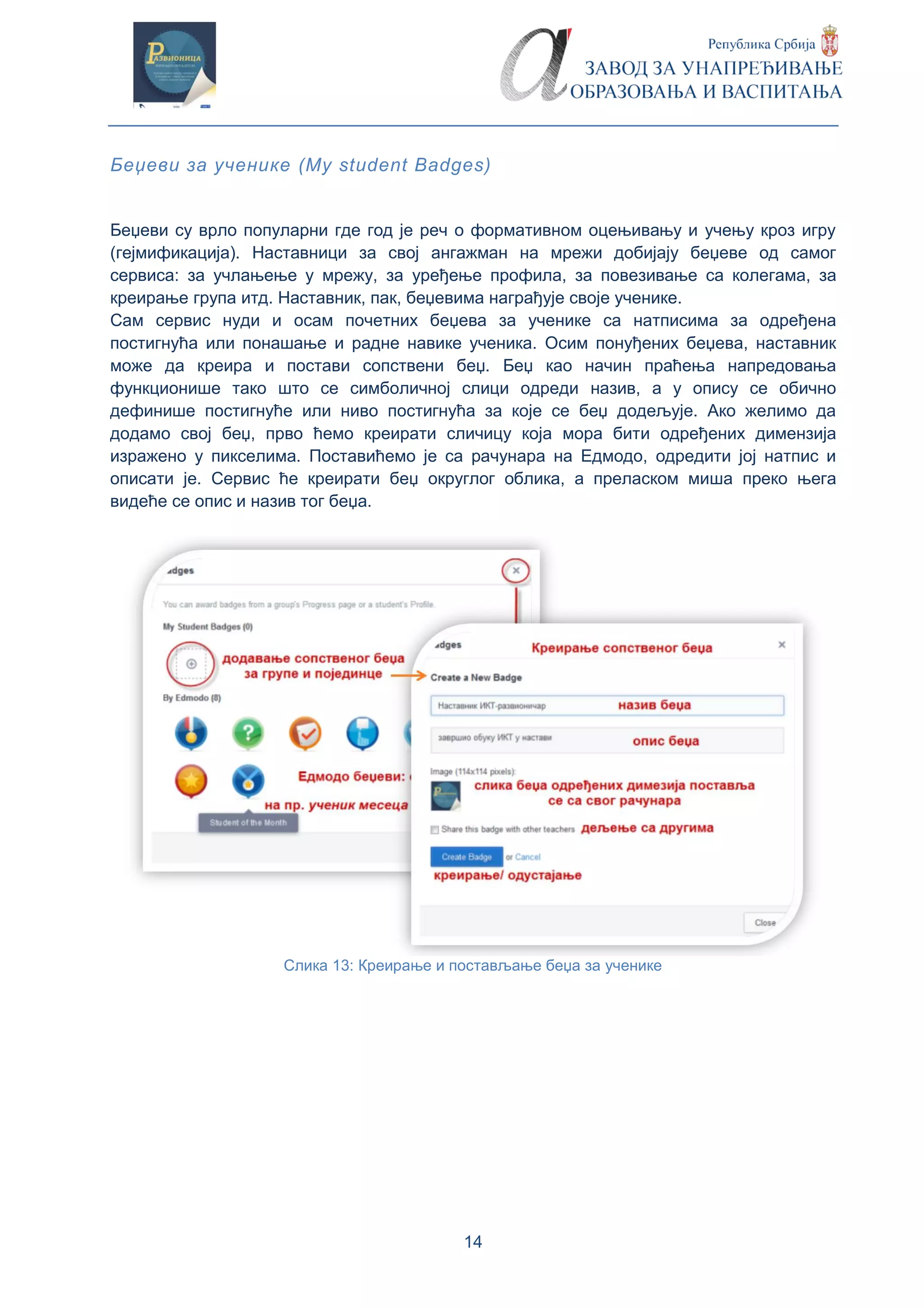 14
Беџеви за ученике (My student Badges)
Беџеви су врло популарни где год је реч о формативном оцењивању и учењу кроз игру
(гејмификација). Наставници за свој ангажман на мрежи добијају беџеве од самог
сервиса: за учлањење у мрежу, за уређење профила, за повезивање са колегама, за
креирање група итд. Наставник, пак, беџевима награђује своје ученике.
Сам сервис нуди и осам почетних беџева за ученике са натписима за одређена
постигнућа или понашање и радне навике ученика. Осим понуђених беџева, наставник
може да креира и постави сопствени беџ. Беџ као начин праћења напредовања
функционише тако што се симболичној слици одреди назив, а у опису се обично
дефинише постигнуће или ниво постигнућа за које се беџ додељује. Ако желимо да
додамо свој беџ, прво ћемо креирати сличицу која мора бити одређених димензија
изражено у пикселима. Поставићемо је са рачунара на Едмодо, одредити јој натпис и
описати је. Сервис ће креирати беџ округлог облика, а преласком миша преко њега
видеће се опис и назив тог беџа.
Слика 13: Креирање и постављање беџа за ученике
 
