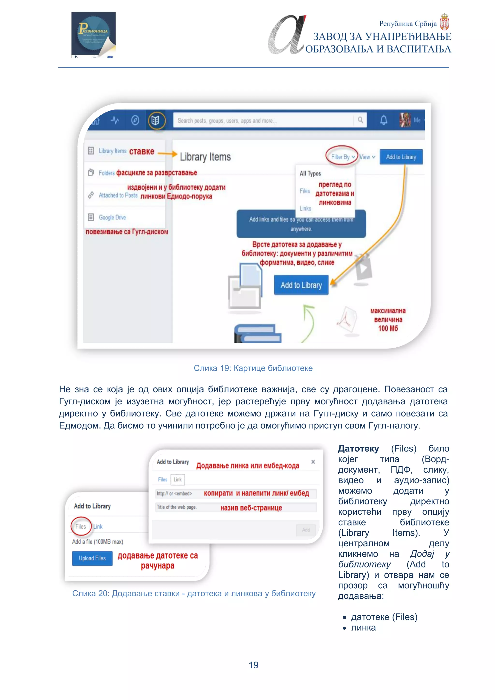 19
Слика 19: Картице библиотеке
Не зна се која је од ових опција библиотеке важнија, све су драгоцене. Повезаност са
Гугл-диском је изузетна могућност, јер растерећује прву могућност додавања датотека
директно у библиотеку. Све датотеке можемо држати на Гугл-диску и само повезати са
Едмодом. Да бисмо то учинили потребно је да омогућимо приступ свом Гугл-налогу.
Датотеку (Files) било
којег типа (Ворд-
документ, ПДФ, слику,
видео и аудио-запис)
можемо додати у
библиотеку директно
користећи прву опцију
ставке библиотеке
(Library Items). У
централном делу
кликнемо на Додај у
библиотеку (Add to
Library) и отвара нам се
прозор са могућношћу
додавања:
 датотеке (Files)
 линка
Слика 20: Додавање ставки - датотека и линкова у библиотеку
 