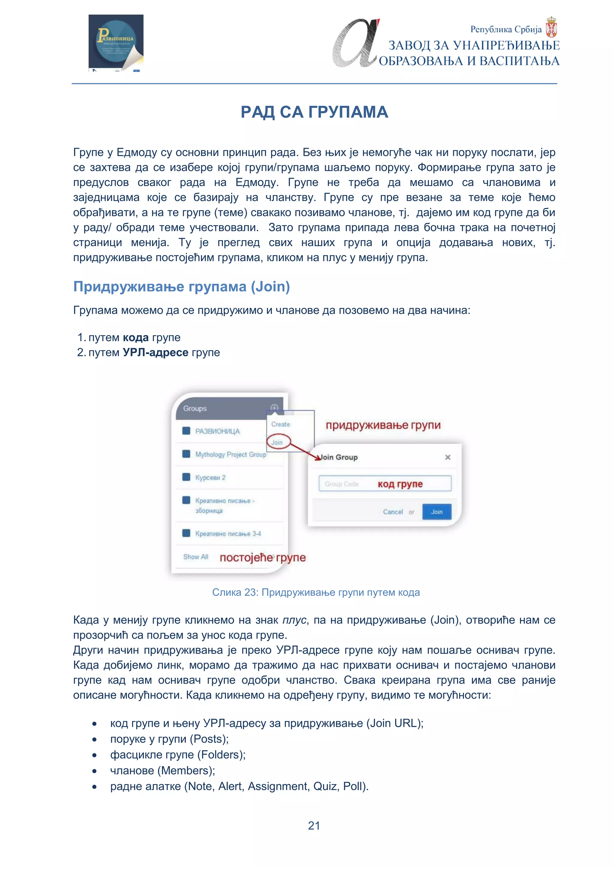 21
РАД СА ГРУПАМА
Групе у Едмоду су основни принцип рада. Без њих је немогуће чак ни поруку послати, јер
се захтева да се изабере којој групи/групама шаљемо поруку. Формирање група зато је
предуслов сваког рада на Едмоду. Групе не треба да мешамо са члановима и
заједницама које се базирају на чланству. Групе су пре везане за теме које ћемо
обрађивати, а на те групе (теме) свакако позивамо чланове, тј. дајемо им код групе да би
у раду/ обради теме учествовали. Зато групама припада лева бочна трака на почетној
страници менија. Ту је преглед свих наших група и опција додавања нових, тј.
придруживање постојећим групама, кликом на плус у менију група.
Придруживање групама (Join)
Групама можемо да се придружимо и чланове да позовемо на два начина:
1. путем кода групе
2. путем УРЛ-адресе групе
Слика 23: Придруживање групи путем кода
Када у менију групе кликнемо на знак плус, па на придруживање (Join), отвориће нам се
прозорчић са пољем за унос кода групе.
Други начин придруживања је преко УРЛ-адресе групе коју нам пошаље оснивач групе.
Када добијемо линк, морамо да тражимо да нас прихвати оснивач и постајемо чланови
групе кад нам оснивач групе одобри чланство. Свака креирана група има све раније
описане могућности. Када кликнемо на одређену групу, видимо те могућности:
 код групе и њену УРЛ-адресу за придруживање (Јoin URL);
 поруке у групи (Posts);
 фасцикле групе (Folders);
 чланове (Members);
 радне алатке (Note, Alert, Assignment, Quiz, Poll).
 