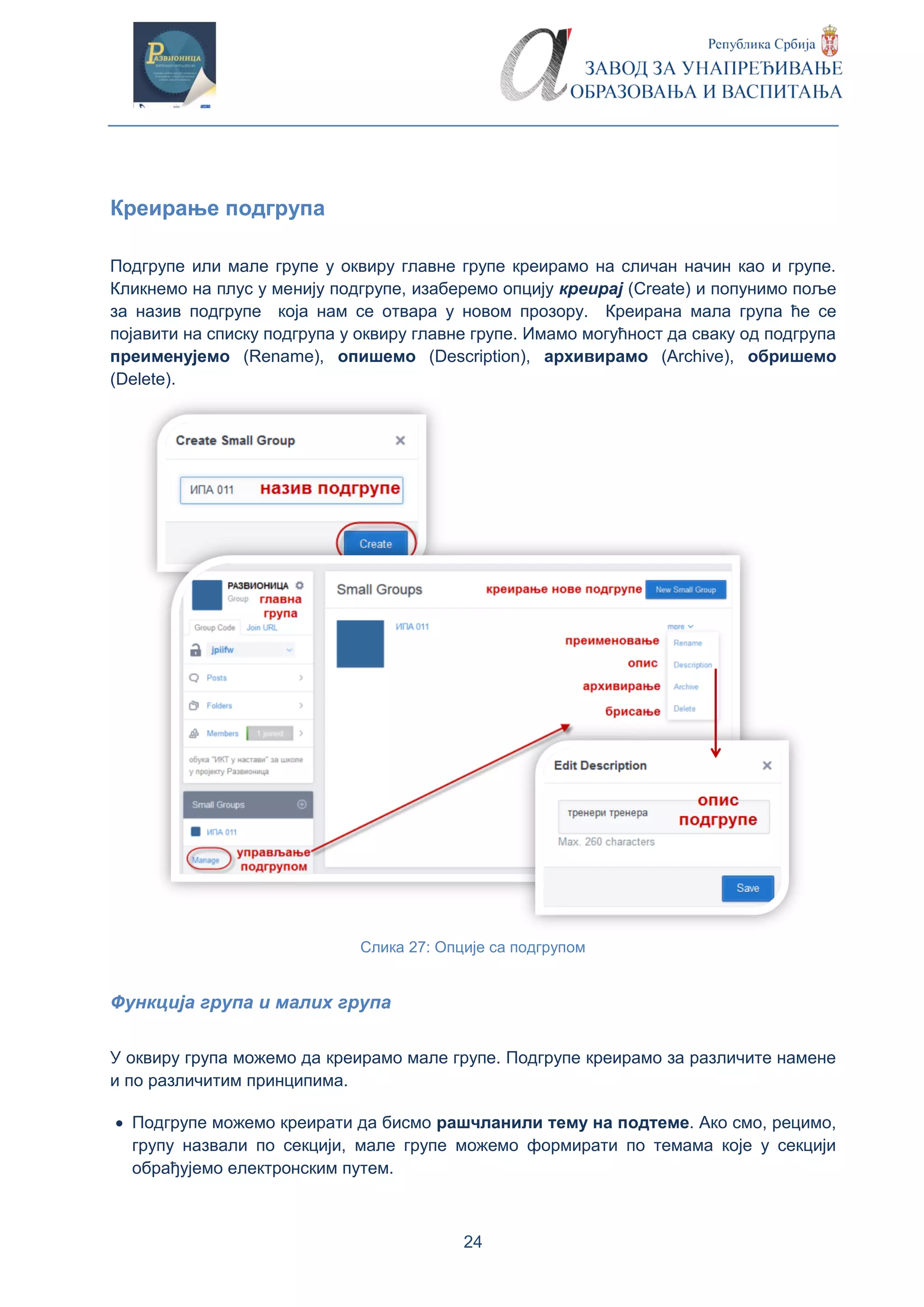 24
Креирање подгрупа
Подгрупе или мале групе у оквиру главне групе креирамо на сличан начин као и групе.
Кликнемо на плус у менију подгрупе, изаберемо опцију креирај (Create) и попунимо поље
за назив подгрупе која нам се отвара у новом прозору. Креирана мала група ће се
појавити на списку подгрупа у оквиру главне групе. Имамо могућност да сваку од подгрупа
преименујемо (Rename), опишемо (Description), архивирамо (Archive), обришемо
(Delete).
Слика 27: Опције са подгрупом
Функција група и малих група
У оквиру група можемо да креирамо мале групе. Подгрупе креирамо за различите намене
и по различитим принципима.
 Подгрупе можемо креирати да бисмо рашчланили тему на подтеме. Ако смо, рецимо,
групу назвали по секцији, мале групе можемо формирати по темама које у секцији
обрађујемо електронским путем.
 