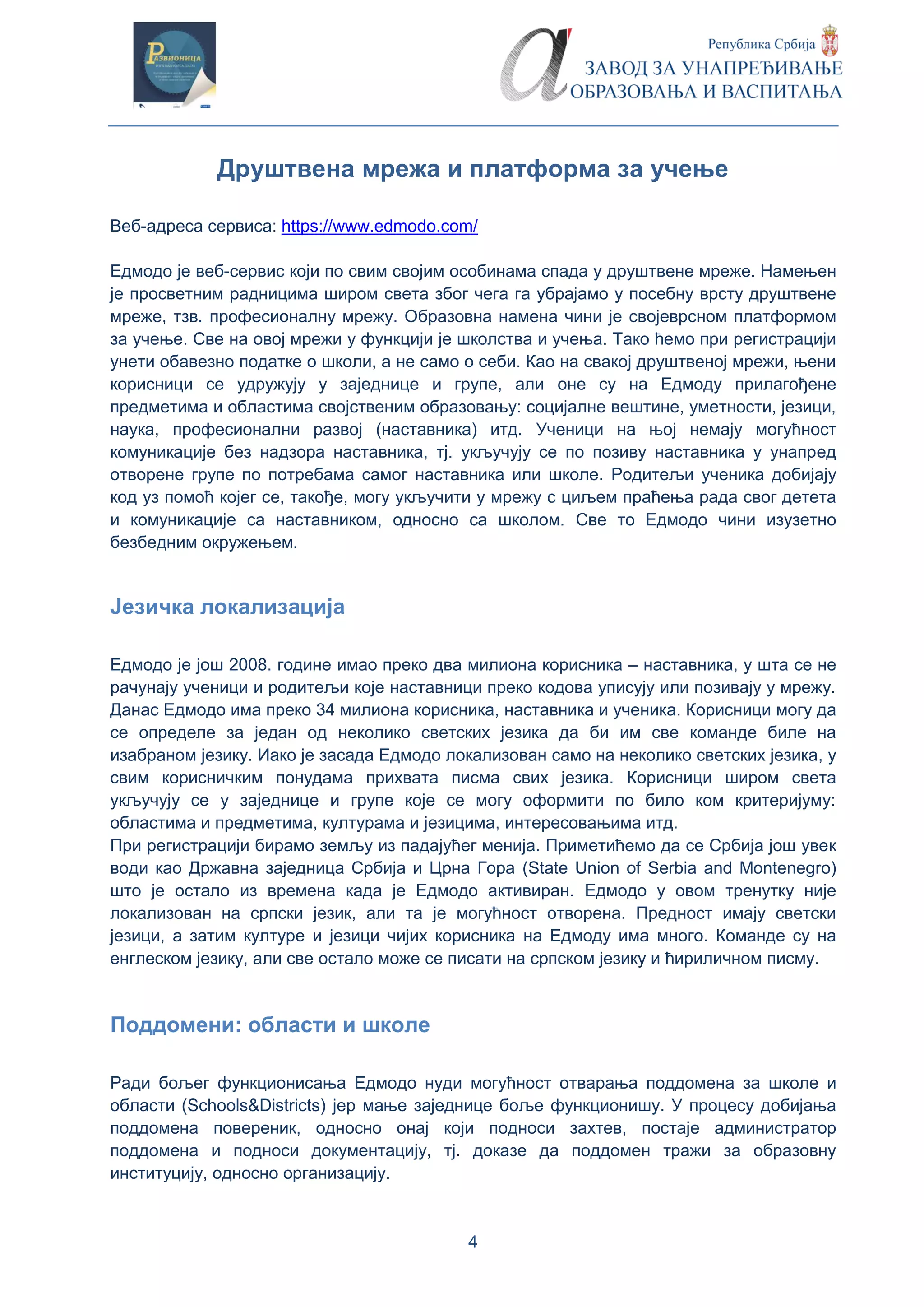 4
Друштвена мрежа и платформа за учење
Веб-адреса сервиса: https://www.edmodo.com/
Едмодо је веб-сервис који по свим својим особинама спада у друштвене мреже. Намењен
је просветним радницима широм света због чега га убрајамо у посебну врсту друштвене
мреже, тзв. професионалну мрежу. Образовна намена чини је својеврсном платформом
за учење. Све на овој мрежи у функцији је школства и учења. Тако ћемо при регистрацији
унети обавезно податке о школи, а не само о себи. Као на свакој друштвеној мрежи, њени
корисници се удружују у заједнице и групе, али оне су на Едмоду прилагођене
предметима и областима својственим образовању: социјалне вештине, уметности, језици,
наука, професионални развој (наставника) итд. Ученици на њој немају могућност
комуникације без надзора наставника, тј. укључују се по позиву наставника у унапред
отворене групе по потребама самог наставника или школе. Родитељи ученика добијају
код уз помоћ којег се, такође, могу укључити у мрежу с циљем праћења рада свог детета
и комуникације са наставником, односно са школом. Све то Едмодо чини изузетно
безбедним окружењем.
Језичка локализација
Едмодо је још 2008. године имао преко два милиона корисника – наставника, у шта се не
рачунају ученици и родитељи које наставници преко кодова уписују или позивају у мрежу.
Данас Едмодо има преко 34 милиона корисника, наставника и ученика. Корисници могу да
се определе за један од неколико светских језика да би им све команде биле на
изабраном језику. Иако је засада Едмодо локализован само на неколико светских језика, у
свим корисничким понудама прихвата писма свих језика. Корисници широм света
укључују се у заједнице и групе које се могу оформити по било ком критеријуму:
областима и предметима, културама и језицима, интересовањима итд.
При регистрацији бирамо земљу из падајућег менија. Приметићемо да се Србија још увек
води као Државна заједница Србија и Црна Гора (State Union of Serbia and Montenegro)
што је остало из времена када је Едмодо активиран. Едмодо у овом тренутку није
локализован на српски језик, али та је могућност отворена. Предност имају светски
језици, а затим културе и језици чијих корисника на Едмоду има много. Команде су на
енглеском језику, али све остало може се писати на српском језику и ћириличном писму.
Поддомени: области и школе
Ради бољег функционисања Едмодо нуди могућност отварања поддомена за школе и
области (Schools&Districts) јер мање заједнице боље функционишу. У процесу добијања
поддомена повереник, односно онај који подноси захтев, постаје администратор
поддомена и подноси документацију, тј. доказе да поддомен тражи за образовну
институцију, односно организацију.
 