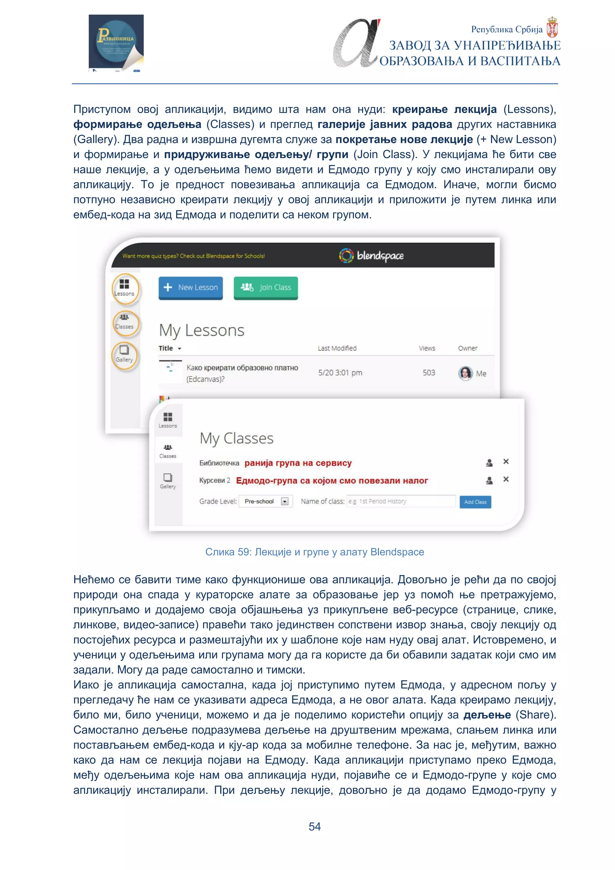 54
Приступом овој апликацији, видимо шта нам она нуди: креирање лекција (Lessons),
формирање одељења (Classes) и преглед галерије јавних радова других наставника
(Gallery). Два радна и извршна дугемта служе за покретање нове лекције (+ New Lesson)
и формирање и придруживање одељењу/ групи (Join Class). У лекцијама ће бити све
наше лекције, а у одељењима ћемо видети и Едмодо групу у коју смо инсталирали ову
апликацију. То је предност повезивања апликација са Едмодом. Иначе, могли бисмо
потпуно независно креирати лекцију у овој апликацији и приложити је путем линка или
ембед-кода на зид Едмода и поделити са неком групом.
Слика 59: Лекције и групе у алату Blendspace
Нећемо се бавити тиме како функционише ова апликација. Довољно је рећи да по својој
природи она спада у кураторске алате за образовање јер уз помоћ ње претражујемо,
прикупљамо и додајемо своја објашњења уз прикупљене веб-ресурсе (странице, слике,
линкове, видео-записе) правећи тако јединствен сопствени извор знања, своју лекцију од
постојећих ресурса и размештајући их у шаблоне које нам нуду овај алат. Истовремено, и
ученици у одељењима или групама могу да га користе да би обавили задатак који смо им
задали. Могу да раде самостално и тимски.
Иако је апликација самостална, када јој приступимо путем Едмода, у адресном пољу у
прегледачу ће нам се указивати адреса Едмода, а не овог алата. Када креирамо лекцију,
било ми, било ученици, можемо и да је поделимо користећи опцију за дељење (Share).
Самостално дељење подразумева дељење на друштвеним мрежама, слањем линка или
постављањем ембед-кода и кју-ар кода за мобилне телефоне. За нас је, међутим, важно
како да нам се лекција појави на Едмоду. Када апликацији приступамо преко Едмода,
међу одељењима које нам ова апликација нуди, појавиће се и Едмодо-групе у које смо
апликацију инсталирали. При дељењу лекције, довољно је да додамо Едмодо-групу у
 