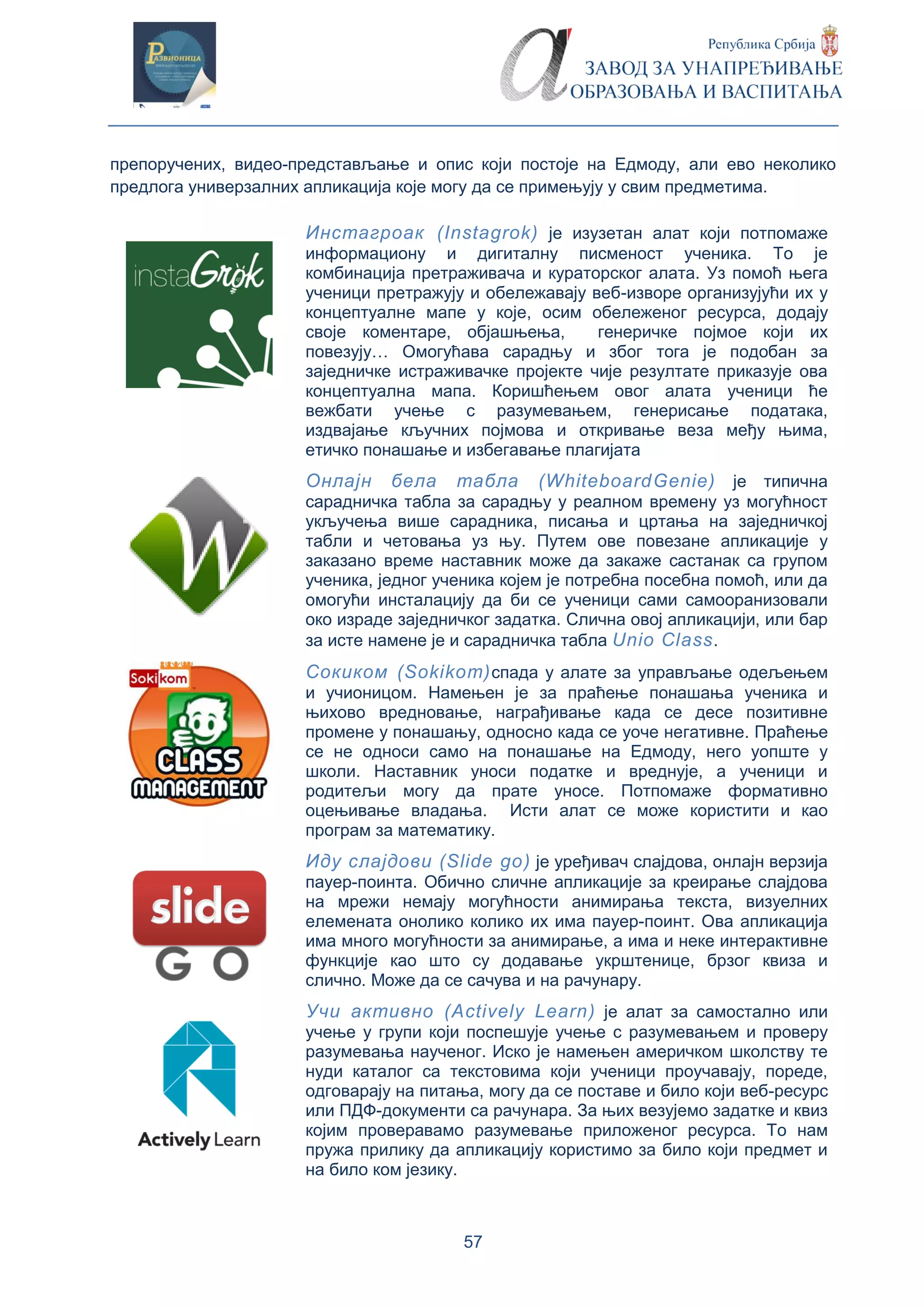 57
препоручених, видео-представљање и опис који постоје на Едмоду, али ево неколико
предлога универзалних апликација које могу да се примењују у свим предметима.
Инстагроак (Instagrok) је изузетан алат који потпомаже
информациону и дигиталну писменост ученика. То је
комбинација претраживача и кураторског алата. Уз помоћ њега
ученици претражују и обележавају веб-изворе организујући их у
концептуалне мапе у које, осим обележеног ресурса, додају
своје коментаре, објашњења, генеричке појмое који их
повезују… Омогућава сарадњу и због тога је подобан за
заједничке истраживачке пројекте чије резултате приказује ова
концептуална мапа. Коришћењем овог алата ученици ће
вежбати учење с разумевањем, генерисање података,
издвајање кључних појмова и откривање веза међу њима,
етичко понашање и избегавање плагијата
Онлајн бела табла (WhiteboardGenie) је типична
сарадничка табла за сарадњу у реалном времену уз могућност
укључења више сарадника, писања и цртања на заједничкој
табли и четовања уз њу. Путем ове повезане апликације у
заказано време наставник може да закаже састанак са групом
ученика, једног ученика којем је потребна посебна помоћ, или да
омогући инсталацију да би се ученици сами самооранизовали
око израде заједничког задатка. Слична овој апликацији, или бар
за исте намене је и сарадничка табла Unio Class.
Сокиком (Sokikom)спада у алате за управљање одељењем
и учионицом. Намењен је за праћење понашања ученика и
њихово вредновање, награђивање када се десе позитивне
промене у понашању, односно када се уоче негативне. Праћење
се не односи само на понашање на Едмоду, него уопште у
школи. Наставник уноси податке и вреднује, а ученици и
родитељи могу да прате уносе. Потпомаже формативно
оцењивање владања. Исти алат се може користити и као
програм за математику.
Иду слајдови (Slide go) је уређивач слајдова, онлајн верзија
пауер-поинта. Обично сличне апликације за креирање слајдова
на мрежи немају могућности анимирања текста, визуелних
елемената онолико колико их има пауер-поинт. Ова апликација
има много могућности за анимирање, а има и неке интерактивне
функције као што су додавање укрштенице, брзог квиза и
слично. Може да се сачува и на рачунару.
Учи активно (Actively Learn) је алат за самостално или
учење у групи који поспешује учење с разумевањем и проверу
разумевања наученог. Иско је намењен америчком школству те
нуди каталог са текстовима који ученици проучавају, пореде,
одговарају на питања, могу да се поставе и било који веб-ресурс
или ПДФ-документи са рачунара. За њих везујемо задатке и квиз
којим проверавамо разумевање приложеног ресурса. То нам
пружа прилику да апликацију користимо за било који предмет и
на било ком језику.
 