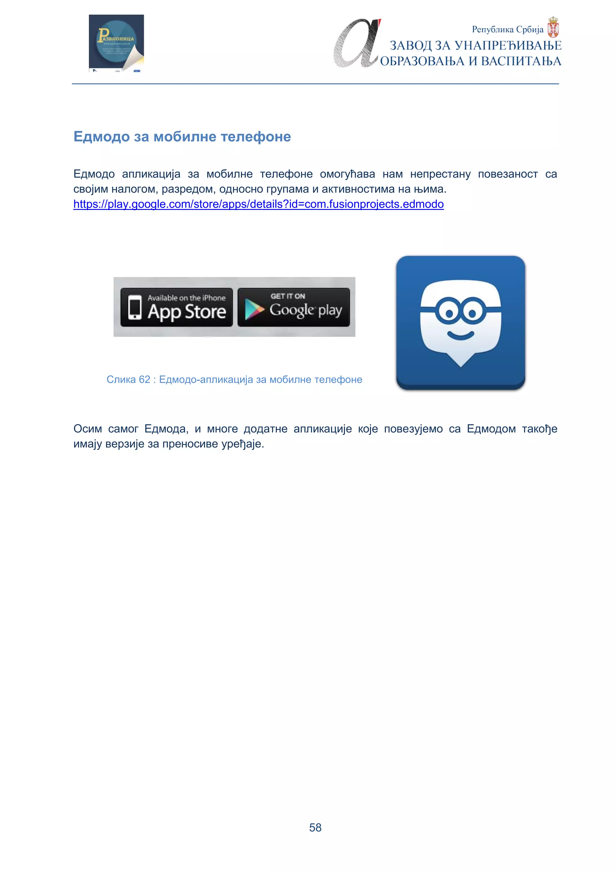 58
Едмодо за мобилне телефоне
Едмодо апликација за мобилне телефоне омогућава нам непрестану повезаност са
својим налогом, разредом, односно групама и активностима на њима.
https://play.google.com/store/apps/details?id=com.fusionprojects.edmodo
Слика 62 : Eдмодо-апликација за мобилне телефоне
Осим самог Едмода, и многе додатне апликације које повезујемо са Едмодом такође
имају верзије за преносиве уређаје.
 