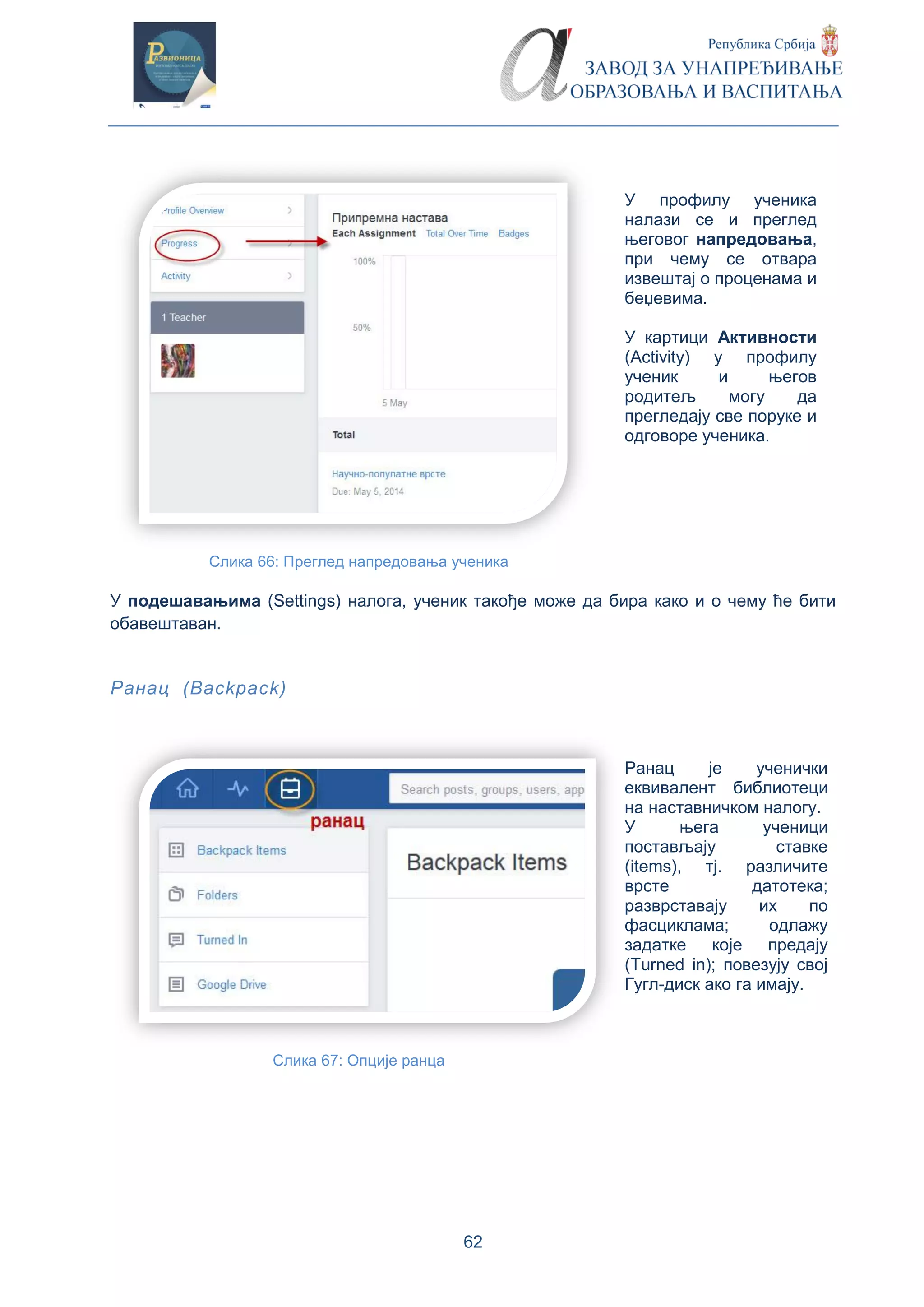 62
У профилу ученика
налази се и преглед
његовог напредовања,
при чему се отвара
извештај о проценама и
беџевима.
У картици Активности
(Activity) у профилу
ученик и његов
родитељ могу да
прегледају све поруке и
одговоре ученика.
Слика 66: Преглед напредовања ученика
У подешавањима (Settings) налога, ученик такође може да бира како и о чему ће бити
обавештаван.
Ранац (Backpack)
Ранац је ученички
еквивалент библиотеци
на наставничком налогу.
У њега ученици
постављају ставке
(items), тј. различите
врсте датотека;
разврставају их по
фасциклама; одлажу
задатке које предају
(Turned in); повезују свој
Гугл-диск ако га имају.
Слика 67: Опције ранца
 