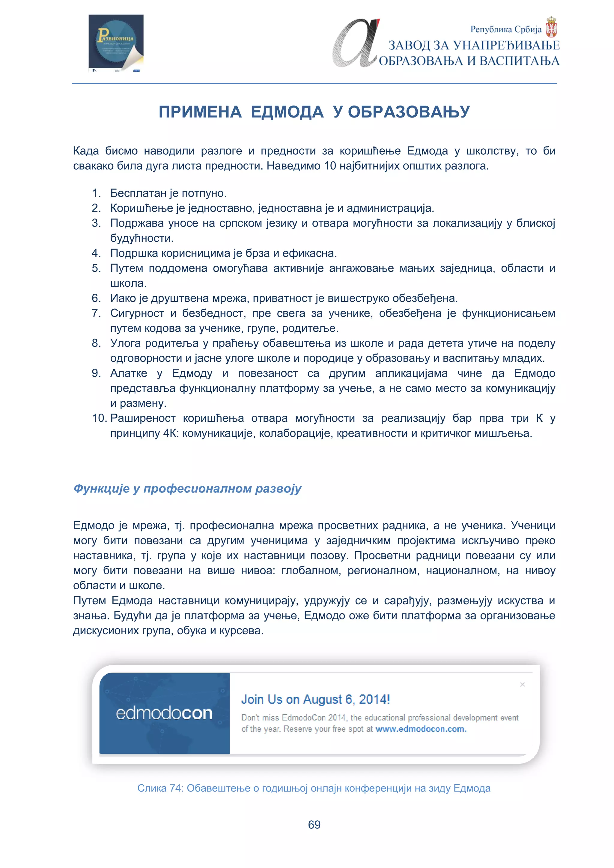69
ПРИМЕНА ЕДМОДА У ОБРАЗОВАЊУ
Када бисмо наводили разлоге и предности за коришћење Едмода у школству, то би
свакако била дуга листа предности. Наведимо 10 најбитнијих општих разлога.
1. Бесплатан је потпуно.
2. Коришћење је једноставно, једноставна је и администрација.
3. Подржава уносе на српском језику и отвара могућности за локализацију у блиској
будућности.
4. Подршка корисницима је брза и ефикасна.
5. Путем поддомена омогућава активније ангажовање мањих заједница, области и
школа.
6. Иако је друштвена мрежа, приватност је вишеструко обезбеђена.
7. Сигурност и безбедност, пре свега за ученике, обезбеђена је функционисањем
путем кодова за ученике, групе, родитеље.
8. Улога родитеља у праћењу обавештења из школе и рада детета утиче на поделу
одговорности и јасне улоге школе и породице у образовању и васпитању младих.
9. Алатке у Едмоду и повезаност са другим апликацијама чине да Едмодо
представља функционалну платформу за учење, а не само место за комуникацију
и размену.
10. Раширеност коришћења отвара могућности за реализацију бар прва три К у
принципу 4К: комуникације, колаборације, креативности и критичког мишљења.
Функције у професионалном развоју
Едмодо је мрежа, тј. професионална мрежа просветних радника, а не ученика. Ученици
могу бити повезани са другим ученицима у заједничким пројектима искључиво преко
наставника, тј. група у које их наставници позову. Просветни радници повезани су или
могу бити повезани на више нивоа: глобалном, регионалном, националном, на нивоу
области и школе.
Путем Едмода наставници комуницирају, удружују се и сарађују, размењују искуства и
знања. Будући да је платформа за учење, Едмодо оже бити платформа за организовање
дискусионих група, обука и курсева.
Слика 74: Обавештење о годишњој онлајн конференцији на зиду Едмода
 