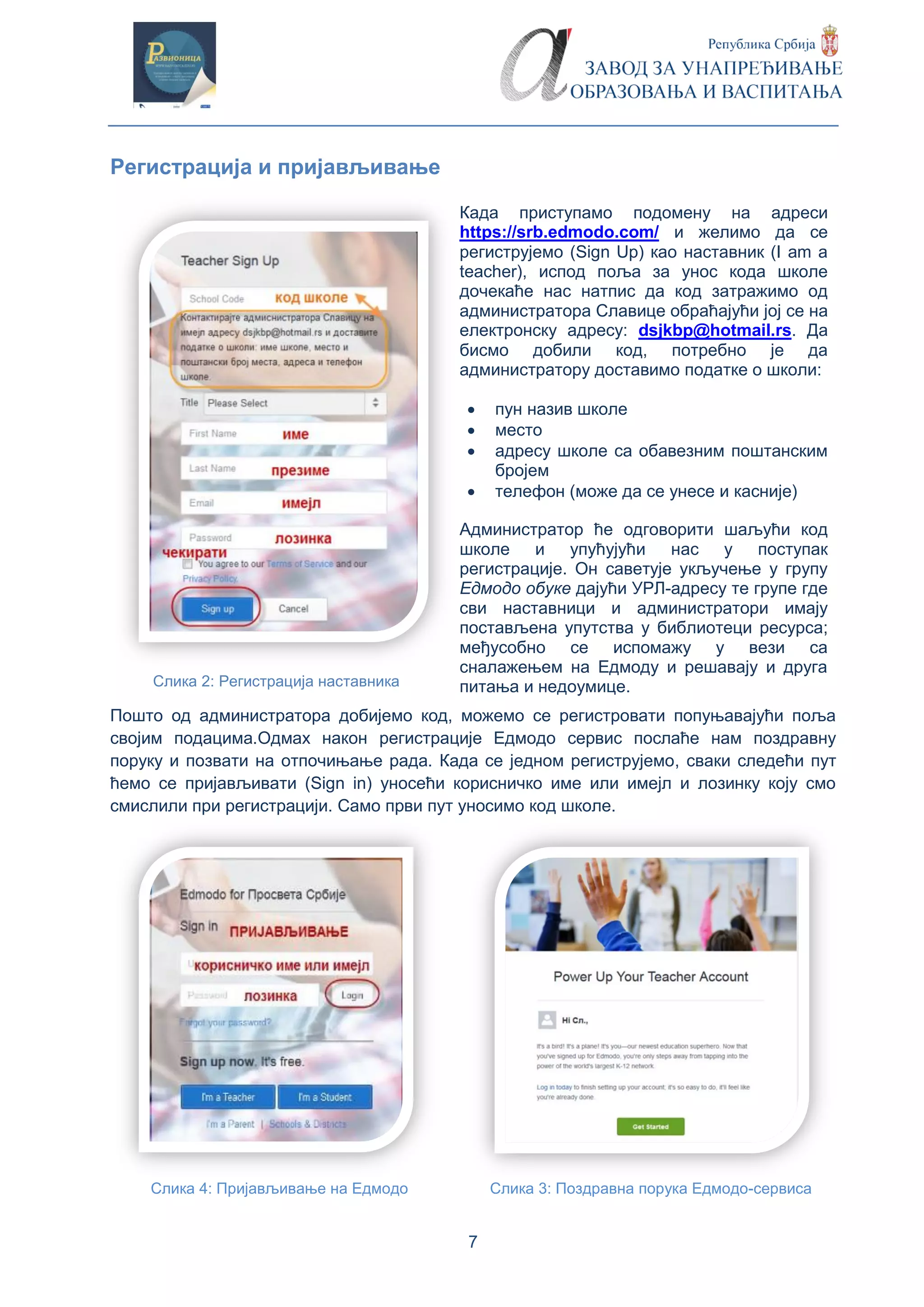 7
Регистрација и пријављивање
Када приступамо подомену на адреси
https://srb.edmodo.com/ и желимо да се
региструјемо (Sign Up) као наставник (I am a
teacher), испод поља за унос кода школе
дочекаће нас натпис да код затражимо од
администратора Славице обраћајући јој се на
електронску адресу: dsjkbp@hotmail.rs. Да
бисмо добили код, потребно је да
администратору доставимо податке о школи:
 пун назив школе
 место
 адресу школе са обавезним поштанским
бројем
 телефон (може да се унесе и касније)
Администратор ће одговорити шаљући код
школе и упућујући нас у поступак
регистрације. Он саветује укључење у групу
Едмодо обуке дајући УРЛ-адресу те групе где
сви наставници и администратори имају
постављена упутства у библиотеци ресурса;
међусобно се испомажу у вези са
сналажењем на Едмоду и решавају и друга
питања и недоумице.Слика 2: Регистрација наставника
Пошто од администратора добијемо код, можемо се регистровати попуњавајући поља
својим подацима.Одмах након регистрације Едмодо сервис послаће нам поздравну
поруку и позвати на отпочињање рада. Када се једном региструјемо, сваки следећи пут
ћемо се пријављивати (Sign in) уносећи корисничко име или имејл и лозинку коју смо
смислили при регистрацији. Само први пут уносимо код школе.
Слика 4: Пријављивање на Едмодо Слика 3: Поздравна порука Едмодо-сервиса
 