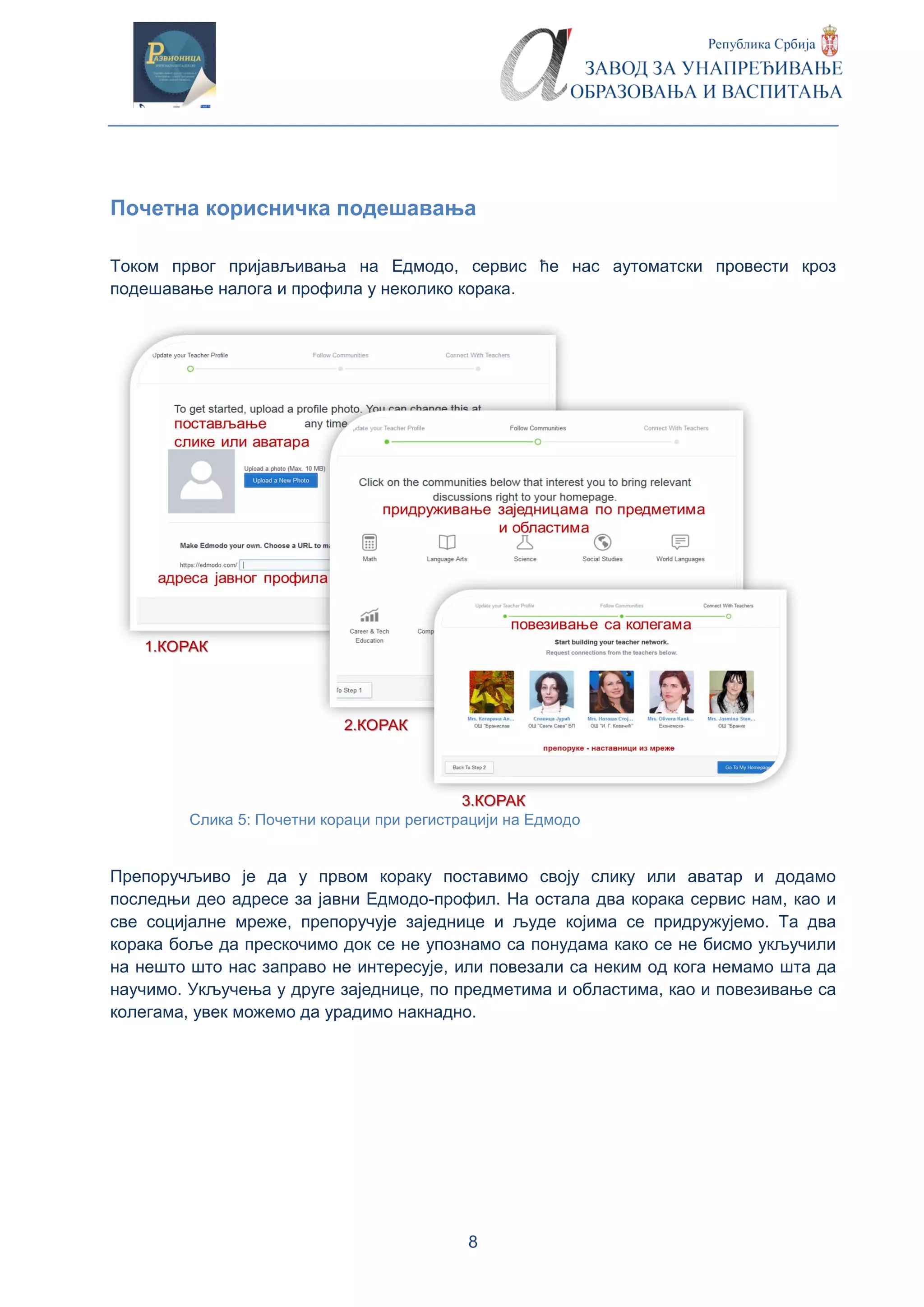 8
Почетна корисничка подешавања
Током првог пријављивања на Едмодо, сервис ће нас аутоматски провести кроз
подешавање налога и профила у неколико корака.
Слика 5: Почетни кораци при регистрацији на Едмодо
Препоручљиво је да у првом кораку поставимо своју слику или аватар и додамо
последњи део адресе за јавни Едмодо-профил. На остала два корака сервис нам, као и
све социјалне мреже, препоручује заједнице и људе којима се придружујемо. Та два
корака боље да прескочимо док се не упознамо са понудама како се не бисмо укључили
на нешто што нас заправо не интересује, или повезали са неким од кога немамо шта да
научимо. Укључења у друге заједнице, по предметима и областима, као и повезивање са
колегама, увек можемо да урадимо накнадно.
 
