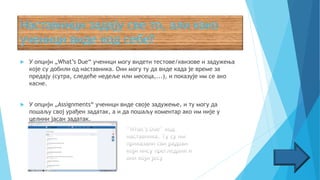  У опцији „What’s Due“ ученици могу видети тестове/квизове и задужења
које су добили од наставника. Они могу ту да виде када је време за
предају (сутра, следеће недеље или месеца,...), и показује им се ако
касне.
 У опцији „Assignments“ ученици виде своје задужење, и ту могу да
пошаљу свој урађен задатак, а и да пошаљу коментар ако им није у
целини јасан задатак.
 