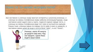 Ако наставник и ученици имају приступ интернету у школској учионици, и
ученици на својим телефонима имају мобилну апликацију Едмодо, онда
наставник може задати квиз у групи, подесити време израде теста, и
ученици на својим телефонима раде тест који се аутоматски оцењује.
Самим тиме, ученици одмах по изради теста знају и како су урадили, а
наставник одмах може да види и шта је било ’лако’, а шта ’тешко’.
Ученици, имате
Ученици, имате 45 минута
да урадите овај квиз. Кад
сви предате, одмах ћемо
видети ваше поене
 