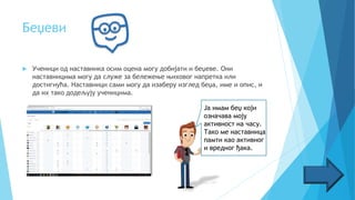 Беџеви
 Ученици од наставника осим оцена могу добијати и беџеве. Они
наставницима могу да служе за бележење њиховог напретка или
достигнућа. Наставници сами могу да изаберу изглед беџа, име и опис, и
да их тако додељују ученицима.
Ја имам беџ који
означава моју
активност на часу.
Тако ме наставница
памти као активног
и вредног ђака.
 