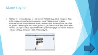 Мале групе
 Постоји ли ситуација када је наставнику потребно да само поједини ђаци
виде објаву или имају комуникацију с њим? Наравно, ако се ради
додатна/допунска настава или неки ученици раде неки пројекат засебно
од других. Мале групе омогућавају баш то, јер оне постоје унутар те веће
групе и састоје се само од наставника и ученика које је наставник изабрао
- лакше него да се прави нова, главна група.
 