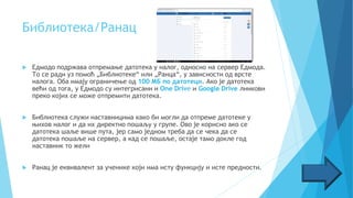 Библиотека/Ранац
 Едмодо подржава отпремање датотека у налог, односно на сервер Едмода.
То се ради уз помоћ „Библиотеке“ или „Ранца“, у зависности од врсте
налога. Оба имају ограничење од 100 МБ по датотеци. Ако је датотека
већи од тога, у Едмодо су интегрисани и One Drive и Google Drive линкови
преко којих се може отпремити датотека.
 Библиотека служи наставницима како би могли да отпреме датотеке у
њихов налог и да их директно пошаљу у групе. Ово је корисно ако се
датотека шаље више пута, јер само једном треба да се чека да се
датотека пошаље на сервер, а кад се пошаље, остаје тамо докле год
наставник то жели
 Ранац је еквивалент за ученике који има исту функцију и исте предности.
 