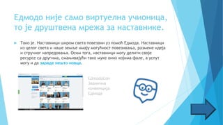 Едмодо није само виртуелна учионица,
то је друштвена мрежа за наставнике.
 Тако је. Наставници широм света повезани уз помоћ Едмода. Наставници
из целог света и наше земље имају могућност повезивања, размене идеја
и стручног напредовања. Осим тога, наставници могу делити своје
ресурсе са другима, смањивајући тако муке оних којима фале, а успут
могу и да зараде нешто новца.
 