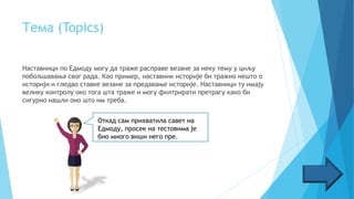 Тема (Topics)
Наставници по Едмоду могу да траже расправе везане за неку тему у циљу
побољшавања свог рада. Као пример, наставник историје би тражио нешто о
историји и гледао ставке везане за предавање историје. Наставници ту имају
велику контролу око тога шта траже и могу филтрирати претрагу како би
сигурно нашли оно што им треба.
Откад сам прихватила савет на
Едмоду, просек на тестовима је
био много виши него пре.
 