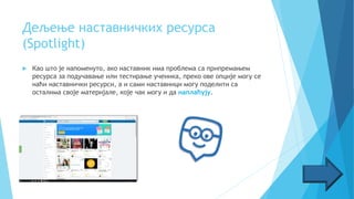 Дељење наставничких ресуpса
(Spotlight)
 Као што је напоменуто, ако наставник има проблема са припремањем
ресурса за подучавање или тестирање ученика, преко ове опције могу се
наћи наставнички ресурси, а и сами наставници могу поделити са
осталима своје материјале, које чак могу и да наплаћују.
 