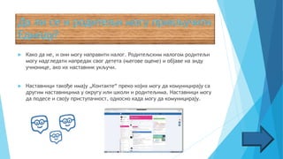  Како да не, и они могу направити налог. Родитељским налогом родитељи
могу надгледати напредак свог детета (његове оцене) и објаве на зиду
учионице, ако их наставник укључи.
 Наставници такође имају „Контакте“ преко којих могу да комуницирају са
другим наставницима у округу или школи и родитељима. Наставници могу
да подесе и своју приступачност, односно када могу да комуницирају.
 